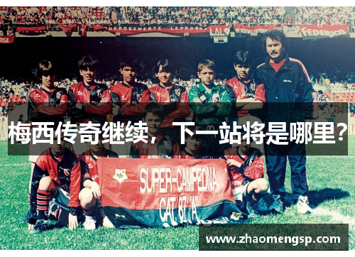 梅西传奇继续，下一站将是哪里？